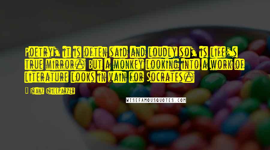 Franz Grillparzer Quotes: Poetry, it is often said and loudly so, is life's true mirror. But a monkey looking into a work of literature looks in vain for Socrates.