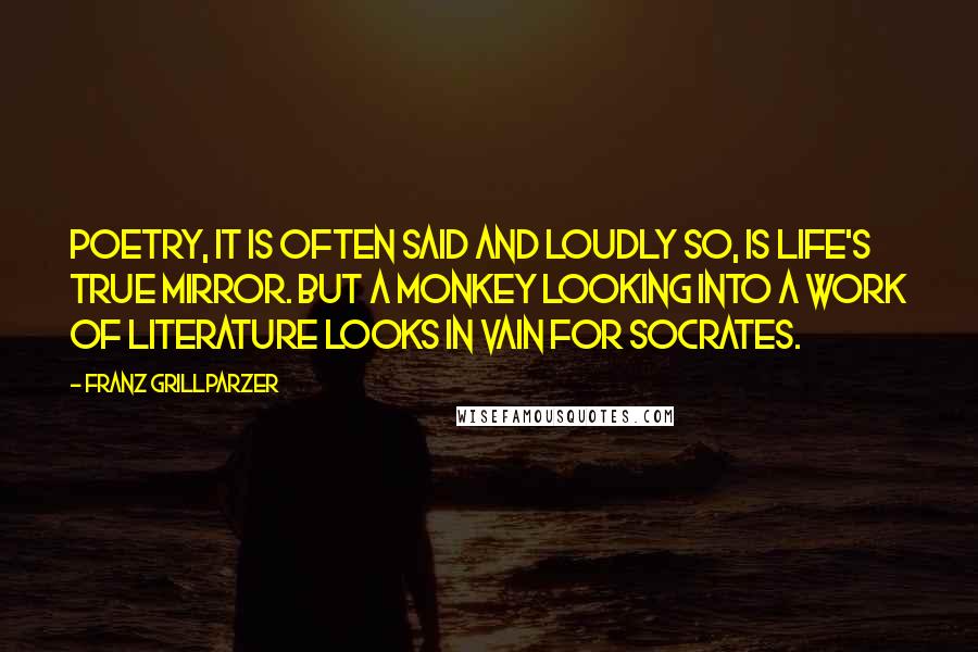 Franz Grillparzer Quotes: Poetry, it is often said and loudly so, is life's true mirror. But a monkey looking into a work of literature looks in vain for Socrates.