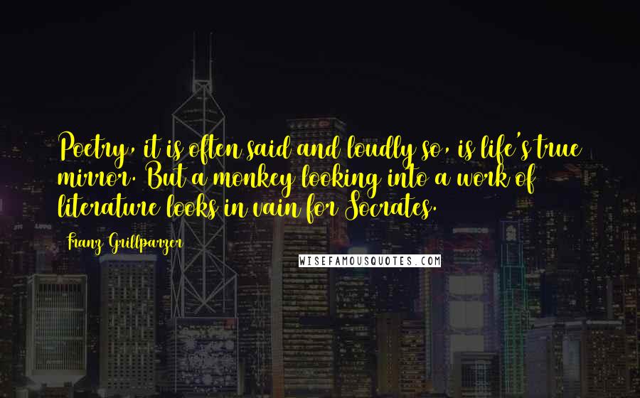 Franz Grillparzer Quotes: Poetry, it is often said and loudly so, is life's true mirror. But a monkey looking into a work of literature looks in vain for Socrates.