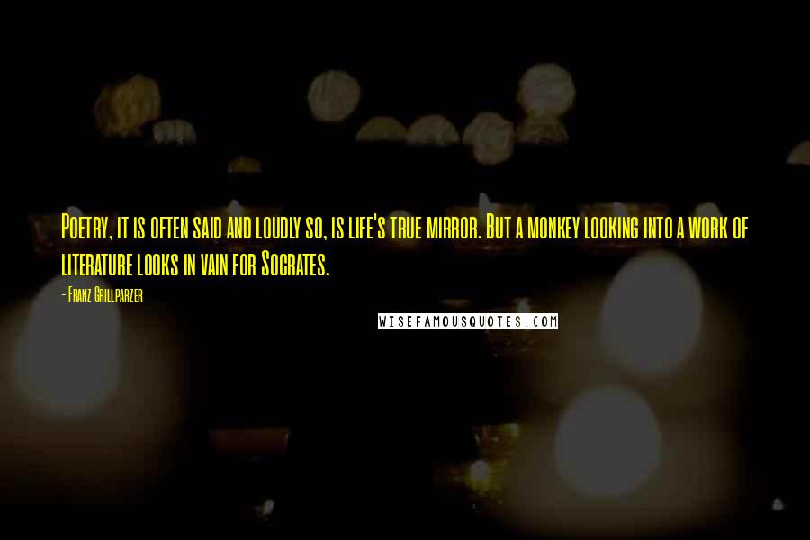Franz Grillparzer Quotes: Poetry, it is often said and loudly so, is life's true mirror. But a monkey looking into a work of literature looks in vain for Socrates.