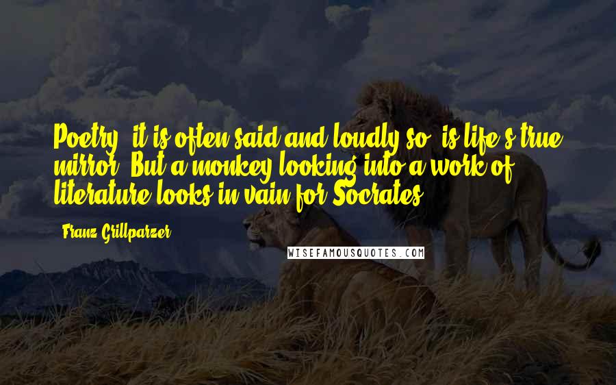 Franz Grillparzer Quotes: Poetry, it is often said and loudly so, is life's true mirror. But a monkey looking into a work of literature looks in vain for Socrates.