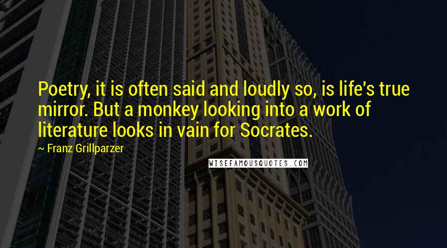 Franz Grillparzer Quotes: Poetry, it is often said and loudly so, is life's true mirror. But a monkey looking into a work of literature looks in vain for Socrates.