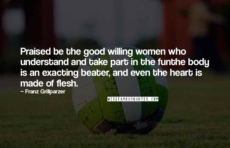 Franz Grillparzer Quotes: Praised be the good willing women who understand and take part in the funthe body is an exacting beater, and even the heart is made of flesh.