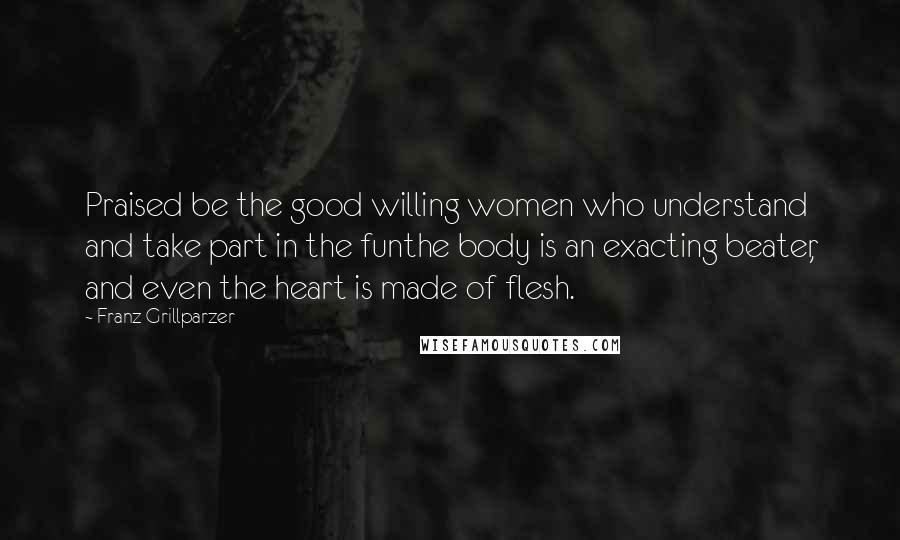 Franz Grillparzer Quotes: Praised be the good willing women who understand and take part in the funthe body is an exacting beater, and even the heart is made of flesh.