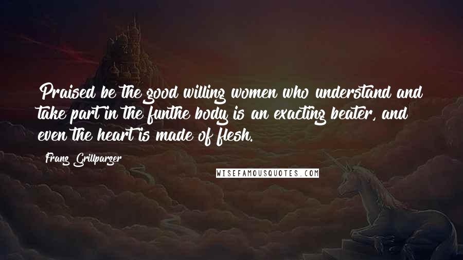 Franz Grillparzer Quotes: Praised be the good willing women who understand and take part in the funthe body is an exacting beater, and even the heart is made of flesh.