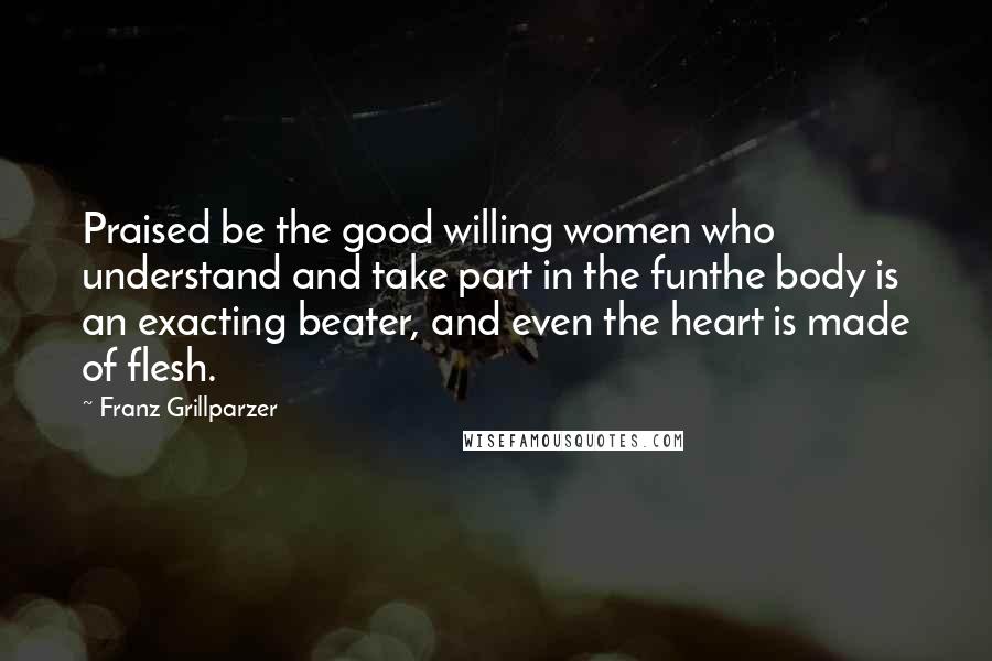 Franz Grillparzer Quotes: Praised be the good willing women who understand and take part in the funthe body is an exacting beater, and even the heart is made of flesh.