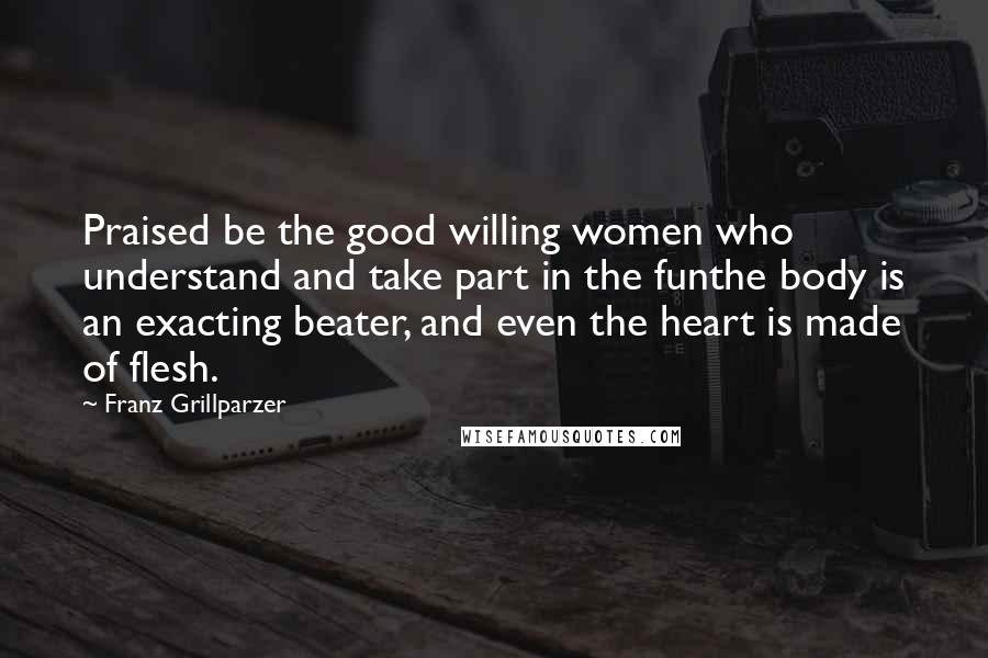 Franz Grillparzer Quotes: Praised be the good willing women who understand and take part in the funthe body is an exacting beater, and even the heart is made of flesh.