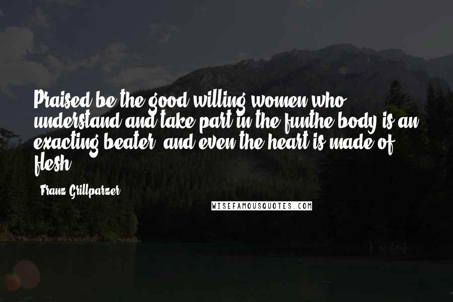 Franz Grillparzer Quotes: Praised be the good willing women who understand and take part in the funthe body is an exacting beater, and even the heart is made of flesh.