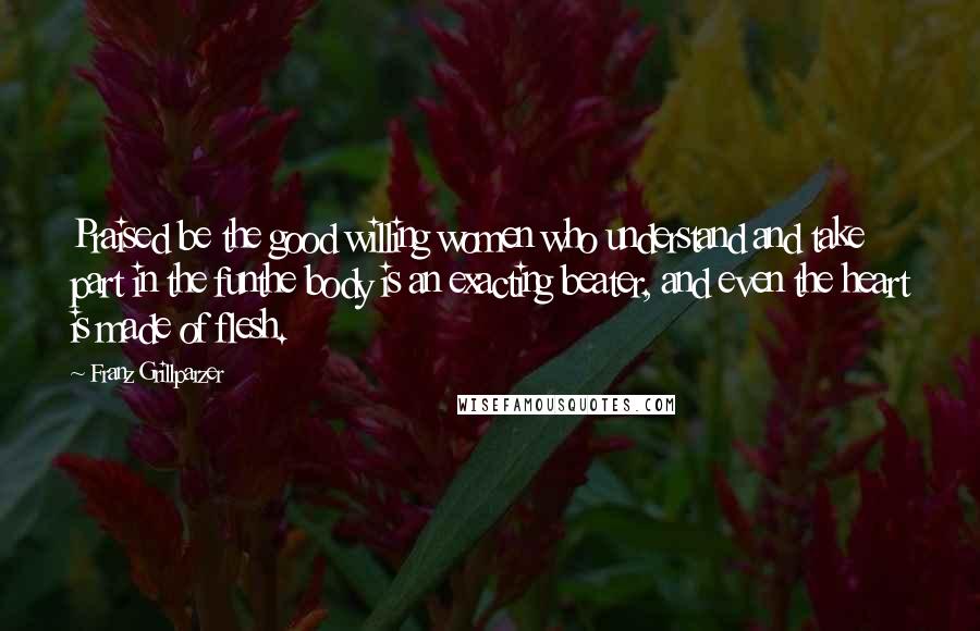 Franz Grillparzer Quotes: Praised be the good willing women who understand and take part in the funthe body is an exacting beater, and even the heart is made of flesh.