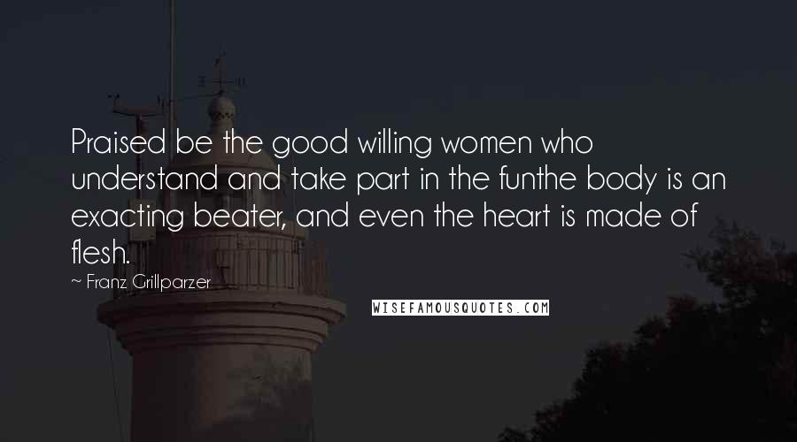 Franz Grillparzer Quotes: Praised be the good willing women who understand and take part in the funthe body is an exacting beater, and even the heart is made of flesh.