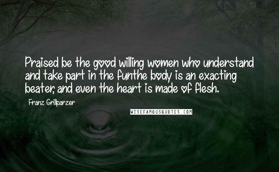 Franz Grillparzer Quotes: Praised be the good willing women who understand and take part in the funthe body is an exacting beater, and even the heart is made of flesh.