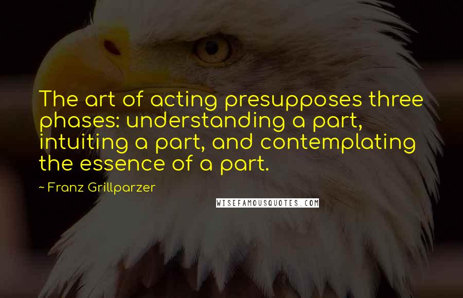 Franz Grillparzer Quotes: The art of acting presupposes three phases: understanding a part, intuiting a part, and contemplating the essence of a part.