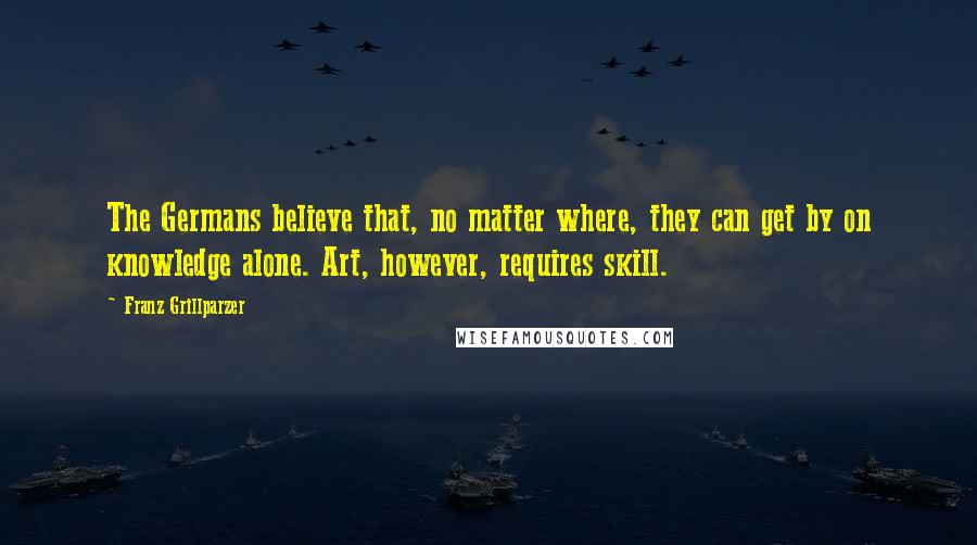 Franz Grillparzer Quotes: The Germans believe that, no matter where, they can get by on knowledge alone. Art, however, requires skill.