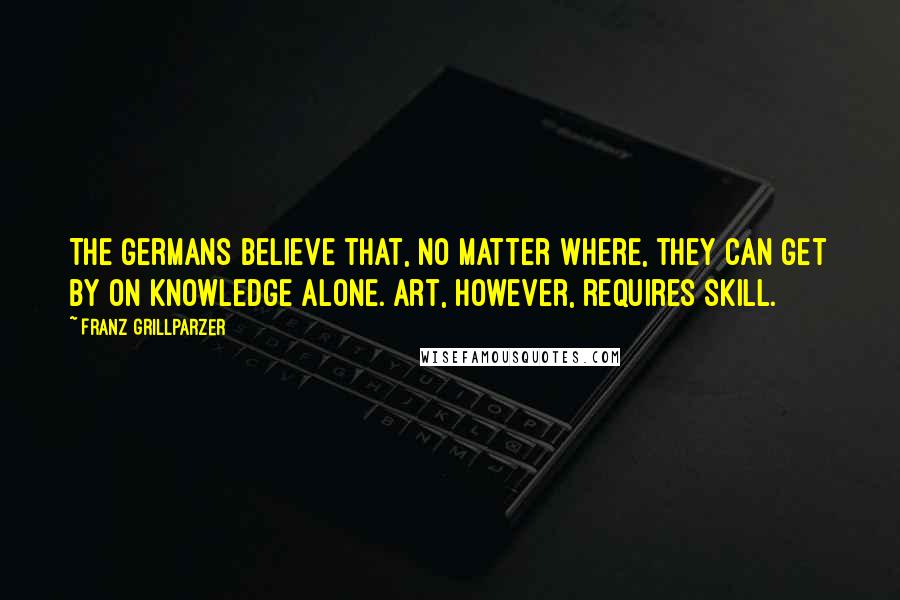Franz Grillparzer Quotes: The Germans believe that, no matter where, they can get by on knowledge alone. Art, however, requires skill.