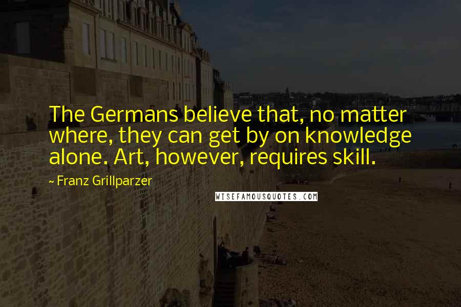 Franz Grillparzer Quotes: The Germans believe that, no matter where, they can get by on knowledge alone. Art, however, requires skill.