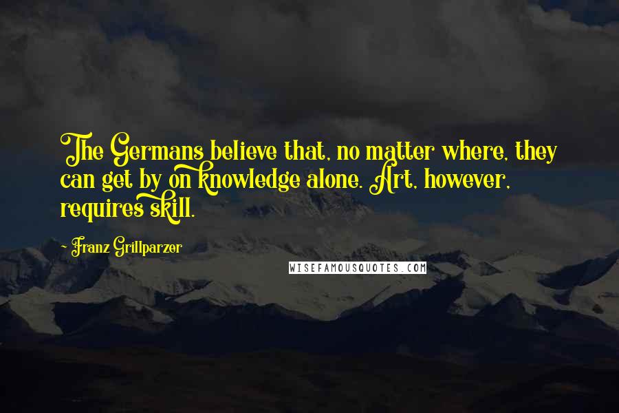 Franz Grillparzer Quotes: The Germans believe that, no matter where, they can get by on knowledge alone. Art, however, requires skill.