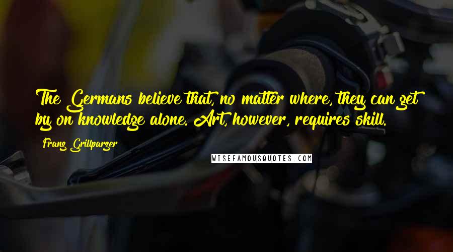 Franz Grillparzer Quotes: The Germans believe that, no matter where, they can get by on knowledge alone. Art, however, requires skill.