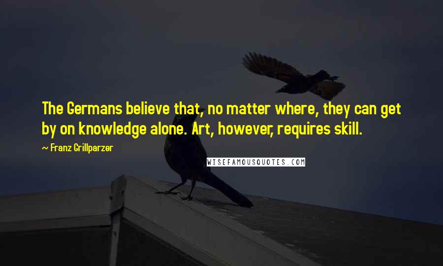 Franz Grillparzer Quotes: The Germans believe that, no matter where, they can get by on knowledge alone. Art, however, requires skill.