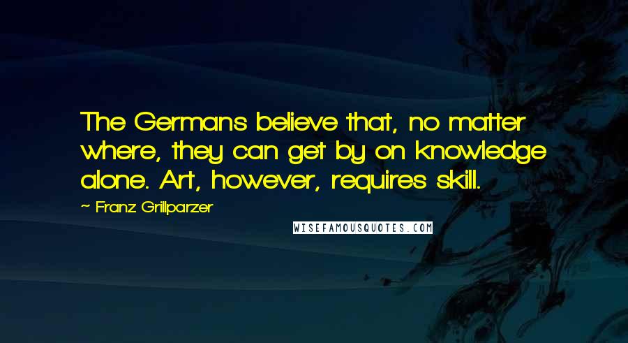 Franz Grillparzer Quotes: The Germans believe that, no matter where, they can get by on knowledge alone. Art, however, requires skill.