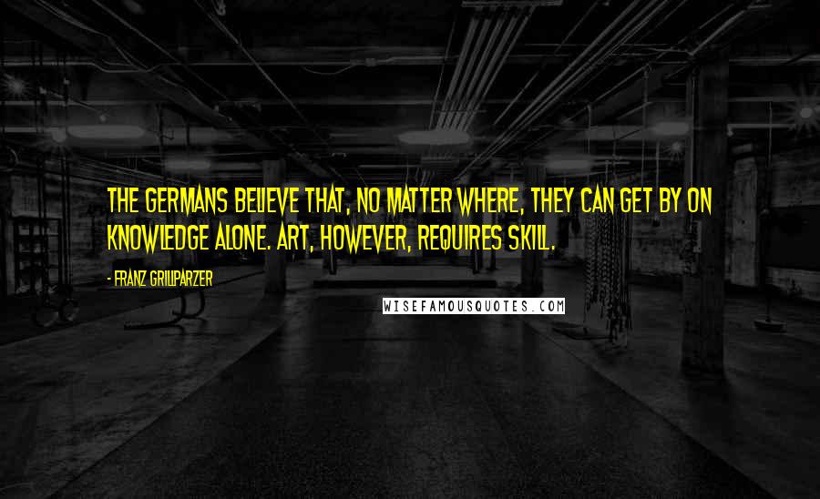 Franz Grillparzer Quotes: The Germans believe that, no matter where, they can get by on knowledge alone. Art, however, requires skill.