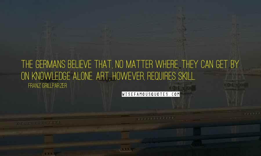 Franz Grillparzer Quotes: The Germans believe that, no matter where, they can get by on knowledge alone. Art, however, requires skill.