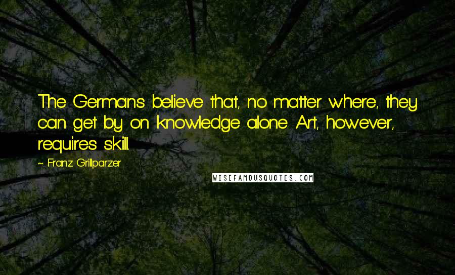 Franz Grillparzer Quotes: The Germans believe that, no matter where, they can get by on knowledge alone. Art, however, requires skill.