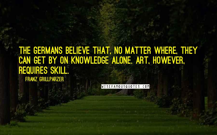 Franz Grillparzer Quotes: The Germans believe that, no matter where, they can get by on knowledge alone. Art, however, requires skill.