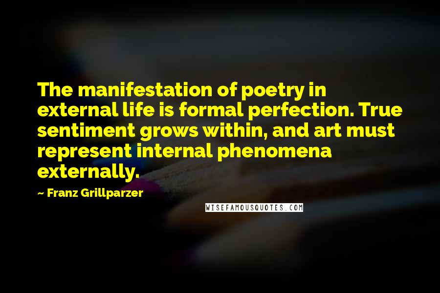 Franz Grillparzer Quotes: The manifestation of poetry in external life is formal perfection. True sentiment grows within, and art must represent internal phenomena externally.