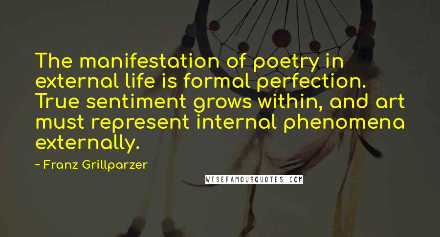 Franz Grillparzer Quotes: The manifestation of poetry in external life is formal perfection. True sentiment grows within, and art must represent internal phenomena externally.