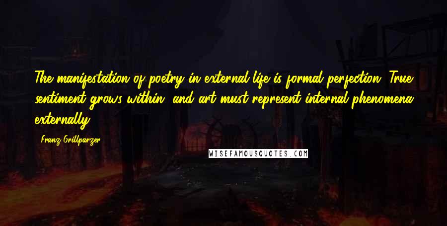 Franz Grillparzer Quotes: The manifestation of poetry in external life is formal perfection. True sentiment grows within, and art must represent internal phenomena externally.