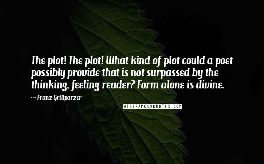 Franz Grillparzer Quotes: The plot! The plot! What kind of plot could a poet possibly provide that is not surpassed by the thinking, feeling reader? Form alone is divine.