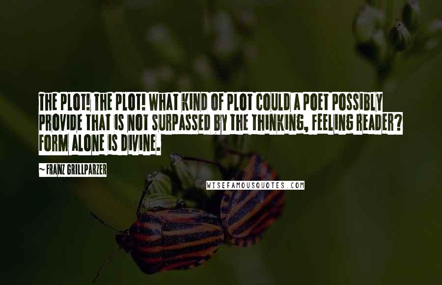 Franz Grillparzer Quotes: The plot! The plot! What kind of plot could a poet possibly provide that is not surpassed by the thinking, feeling reader? Form alone is divine.