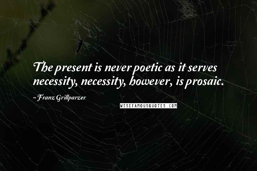 Franz Grillparzer Quotes: The present is never poetic as it serves necessity, necessity, however, is prosaic.