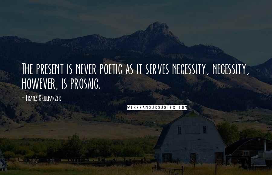 Franz Grillparzer Quotes: The present is never poetic as it serves necessity, necessity, however, is prosaic.