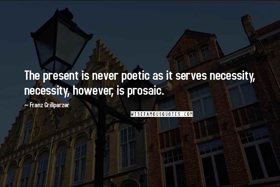 Franz Grillparzer Quotes: The present is never poetic as it serves necessity, necessity, however, is prosaic.