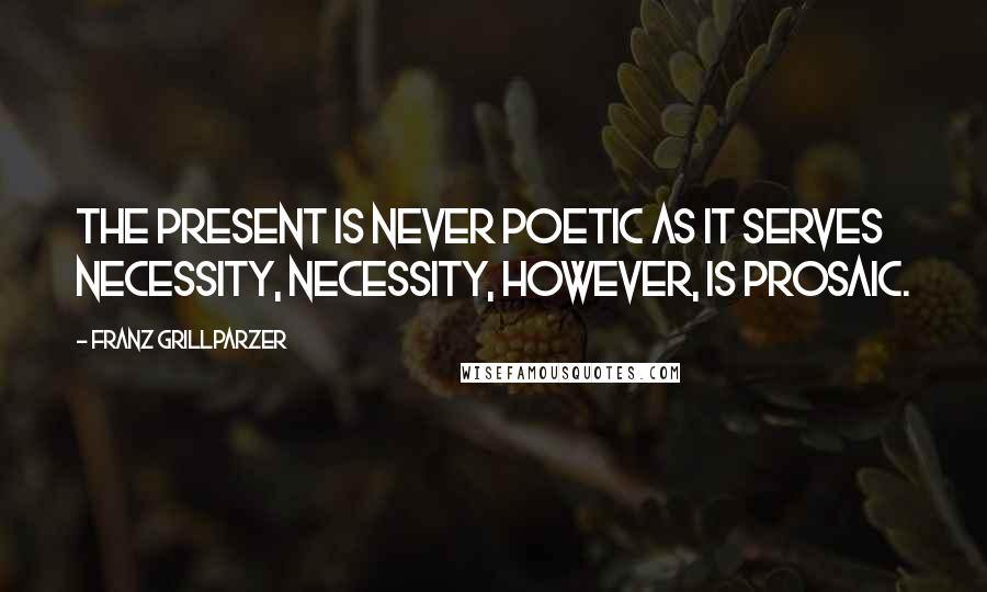 Franz Grillparzer Quotes: The present is never poetic as it serves necessity, necessity, however, is prosaic.