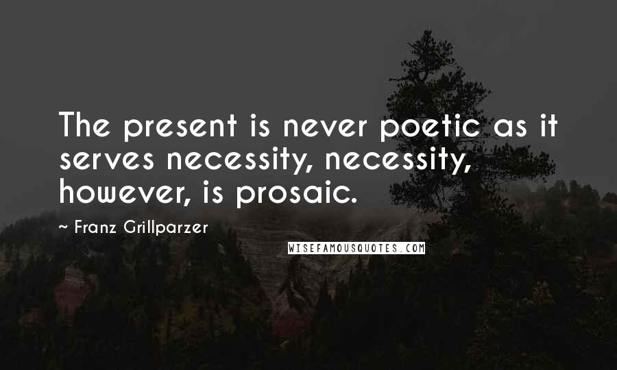 Franz Grillparzer Quotes: The present is never poetic as it serves necessity, necessity, however, is prosaic.