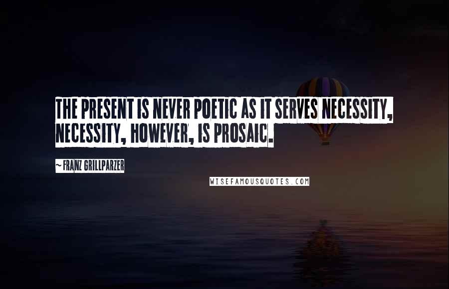 Franz Grillparzer Quotes: The present is never poetic as it serves necessity, necessity, however, is prosaic.