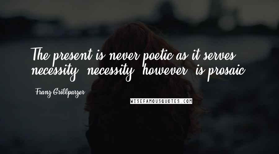 Franz Grillparzer Quotes: The present is never poetic as it serves necessity, necessity, however, is prosaic.