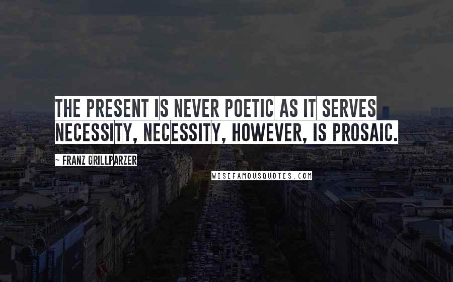 Franz Grillparzer Quotes: The present is never poetic as it serves necessity, necessity, however, is prosaic.