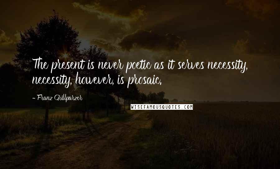 Franz Grillparzer Quotes: The present is never poetic as it serves necessity, necessity, however, is prosaic.