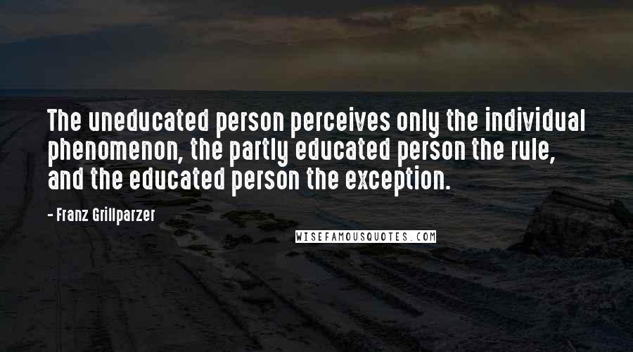 Franz Grillparzer Quotes: The uneducated person perceives only the individual phenomenon, the partly educated person the rule, and the educated person the exception.
