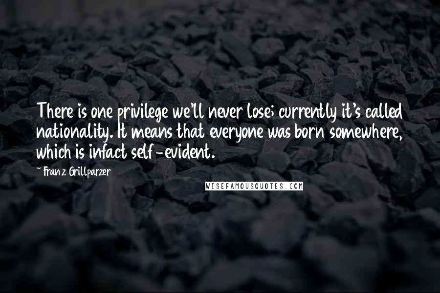 Franz Grillparzer Quotes: There is one privilege we'll never lose; currently it's called nationality. It means that everyone was born somewhere, which is infact self-evident.