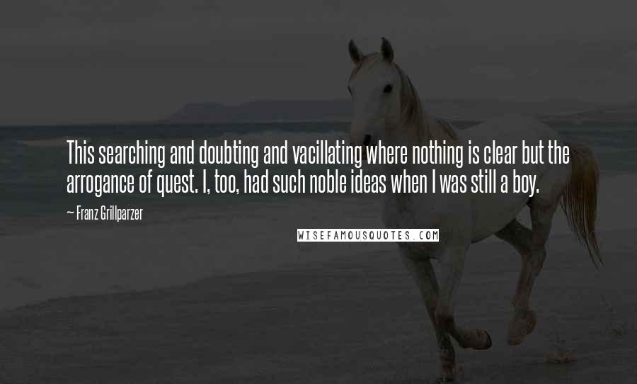 Franz Grillparzer Quotes: This searching and doubting and vacillating where nothing is clear but the arrogance of quest. I, too, had such noble ideas when I was still a boy.