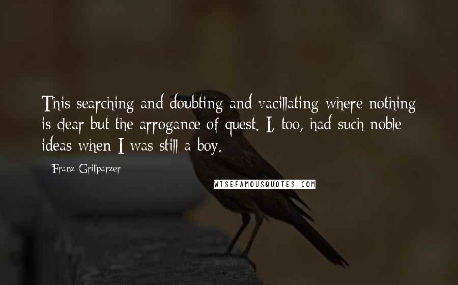 Franz Grillparzer Quotes: This searching and doubting and vacillating where nothing is clear but the arrogance of quest. I, too, had such noble ideas when I was still a boy.