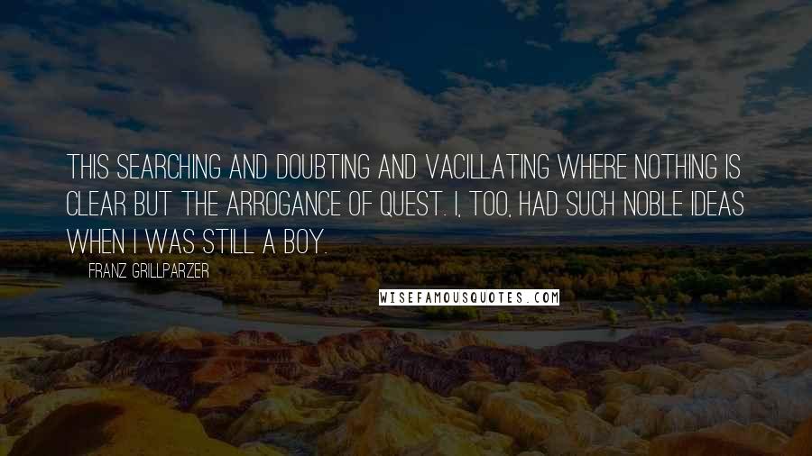 Franz Grillparzer Quotes: This searching and doubting and vacillating where nothing is clear but the arrogance of quest. I, too, had such noble ideas when I was still a boy.