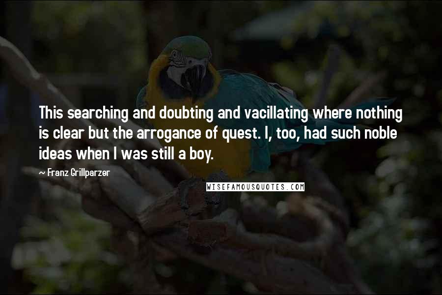 Franz Grillparzer Quotes: This searching and doubting and vacillating where nothing is clear but the arrogance of quest. I, too, had such noble ideas when I was still a boy.