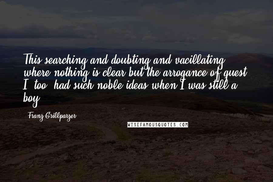 Franz Grillparzer Quotes: This searching and doubting and vacillating where nothing is clear but the arrogance of quest. I, too, had such noble ideas when I was still a boy.