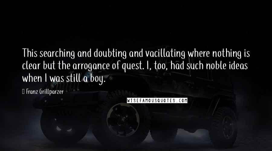 Franz Grillparzer Quotes: This searching and doubting and vacillating where nothing is clear but the arrogance of quest. I, too, had such noble ideas when I was still a boy.