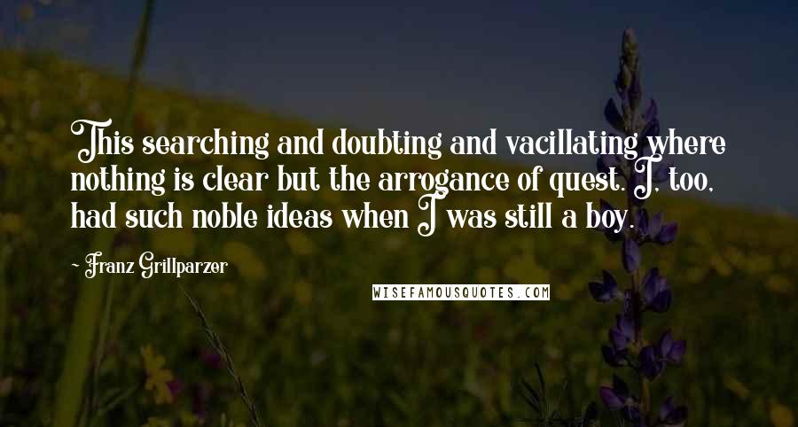 Franz Grillparzer Quotes: This searching and doubting and vacillating where nothing is clear but the arrogance of quest. I, too, had such noble ideas when I was still a boy.